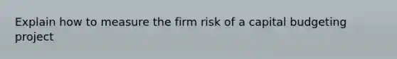 Explain how to measure the firm risk of a capital budgeting project