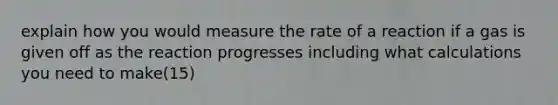 explain how you would measure the rate of a reaction if a gas is given off as the reaction progresses including what calculations you need to make(15)