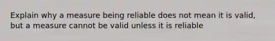 Explain why a measure being reliable does not mean it is valid, but a measure cannot be valid unless it is reliable