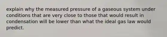 explain why the measured pressure of a gaseous system under conditions that are very close to those that would result in condensation will be lower than what the ideal gas law would predict.