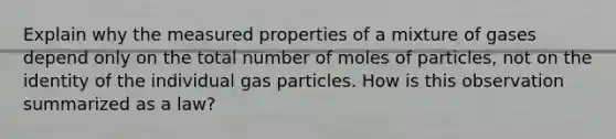 Explain why the measured properties of a mixture of gases depend only on the total number of moles of particles, not on the identity of the individual gas particles. How is this observation summarized as a law?