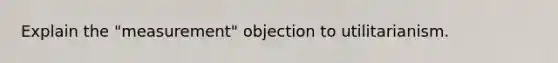 Explain the "measurement" objection to utilitarianism.