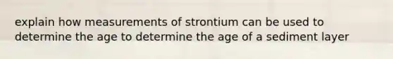 explain how measurements of strontium can be used to determine the age to determine the age of a sediment layer