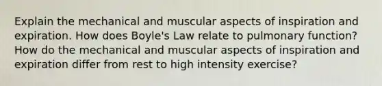 Explain the mechanical and muscular aspects of inspiration and expiration. How does Boyle's Law relate to pulmonary function? How do the mechanical and muscular aspects of inspiration and expiration differ from rest to high intensity exercise?