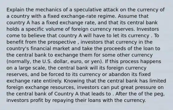 Explain the mechanics of a speculative attack on the currency of a country with a fixed exchange-rate regime. Assume that country A has a fixed exchange rate, and that its central bank holds a specific volume of foreign currency reserves. Investors come to believe that country A will have to let its currency . To benefit from the prospective , investors that currency in the country's financial market and take the proceeds of the loan to the central bank to exchange them for some other currency (normally, the U.S. dollar, euro, or yen). If this process happens on a large scale, the central bank will its foreign currency reserves, and be forced to its currency or abandon its fixed exchange rate entirely. Knowing that the central bank has limited foreign exchange resources, investors can put great pressure on the central bank of Country A that leads to . After the of the peg, investors profit by repaying their loans with the currency.