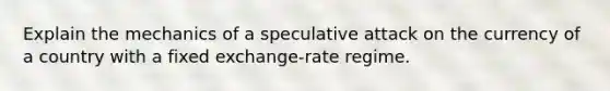 Explain the mechanics of a speculative attack on the currency of a country with a fixed exchange-rate regime.