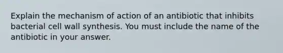 Explain the mechanism of action of an antibiotic that inhibits bacterial cell wall synthesis. You must include the name of the antibiotic in your answer.