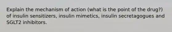 Explain the mechanism of action (what is the point of the drug?) of insulin sensitizers, insulin mimetics, insulin secretagogues and SGLT2 inhibitors.