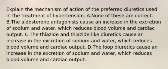 Explain the mechanism of action of the preferred diuretics used in the treatment of hypertension. A.None of these are correct. B.The aldosterone antagonists cause an increase in the excretion of sodium and water, which reduces blood volume and cardiac output. C.The thiazide and thiazide-like diuretics cause an increase in the excretion of sodium and water, which reduces blood volume and cardiac output. D.The loop diuretics cause an increase in the excretion of sodium and water, which reduces blood volume and cardiac output.