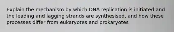 Explain the mechanism by which DNA replication is initiated and the leading and lagging strands are synthesised, and how these processes differ from eukaryotes and prokaryotes