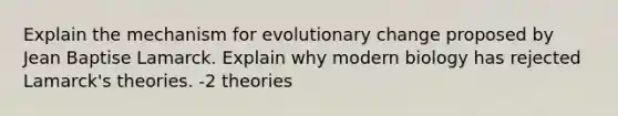 Explain the mechanism for evolutionary change proposed by Jean Baptise Lamarck. Explain why modern biology has rejected Lamarck's theories. -2 theories