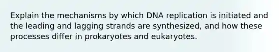 Explain the mechanisms by which DNA replication is initiated and the leading and lagging strands are synthesized, and how these processes differ in prokaryotes and eukaryotes.