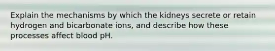 Explain the mechanisms by which the kidneys secrete or retain hydrogen and bicarbonate ions, and describe how these processes affect blood pH.