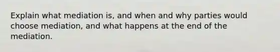 Explain what mediation is, and when and why parties would choose mediation, and what happens at the end of the mediation.