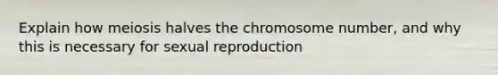 Explain how meiosis halves the chromosome number, and why this is necessary for sexual reproduction