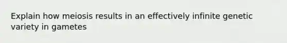 Explain how meiosis results in an effectively infinite genetic variety in gametes