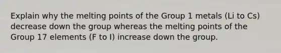 Explain why the melting points of the Group 1 metals (Li to Cs) decrease down the group whereas the melting points of the Group 17 elements (F to I) increase down the group.