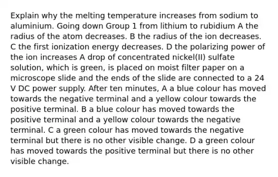 Explain why the melting temperature increases from sodium to aluminium. Going down Group 1 from lithium to rubidium A the radius of the atom decreases. B the radius of the ion decreases. C the first ionization energy decreases. D the polarizing power of the ion increases A drop of concentrated nickel(II) sulfate solution, which is green, is placed on moist filter paper on a microscope slide and the ends of the slide are connected to a 24 V DC power supply. After ten minutes, A a blue colour has moved towards the negative terminal and a yellow colour towards the positive terminal. B a blue colour has moved towards the positive terminal and a yellow colour towards the negative terminal. C a green colour has moved towards the negative terminal but there is no other visible change. D a green colour has moved towards the positive terminal but there is no other visible change.