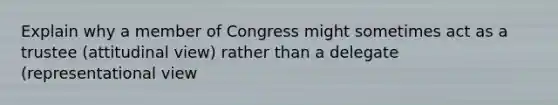 Explain why a member of Congress might sometimes act as a trustee (attitudinal view) rather than a delegate (representational view