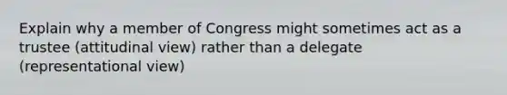 Explain why a member of Congress might sometimes act as a trustee (attitudinal view) rather than a delegate (representational view)