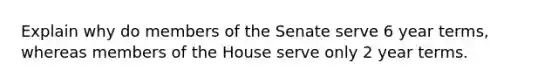 Explain why do members of the Senate serve 6 year terms, whereas members of the House serve only 2 year terms.