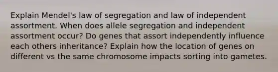 Explain Mendel's law of segregation and law of independent assortment. When does allele segregation and independent assortment occur? Do genes that assort independently influence each others inheritance? Explain how the location of genes on different vs the same chromosome impacts sorting into gametes.