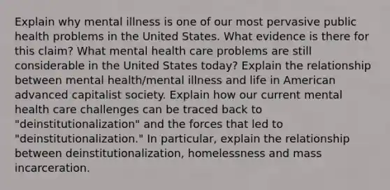 Explain why mental illness is one of our most pervasive public health problems in the United States. What evidence is there for this claim? What mental health care problems are still considerable in the United States today? Explain the relationship between mental health/mental illness and life in American advanced capitalist society. Explain how our current mental health care challenges can be traced back to "deinstitutionalization" and the forces that led to "deinstitutionalization." In particular, explain the relationship between deinstitutionalization, homelessness and mass incarceration.