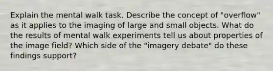 Explain the mental walk task. Describe the concept of "overflow" as it applies to the imaging of large and small objects. What do the results of mental walk experiments tell us about properties of the image field? Which side of the "imagery debate" do these findings support?