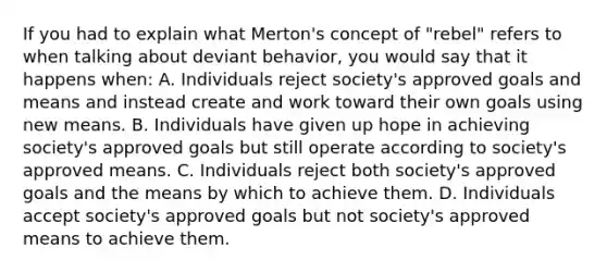 If you had to explain what Merton's concept of "rebel" refers to when talking about deviant behavior, you would say that it happens when: A. Individuals reject society's approved goals and means and instead create and work toward their own goals using new means. B. Individuals have given up hope in achieving society's approved goals but still operate according to society's approved means. C. Individuals reject both society's approved goals and the means by which to achieve them. D. Individuals accept society's approved goals but not society's approved means to achieve them.