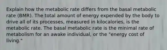 Explain how the metabolic rate differs from the basal metabolic rate (BMR). The total amount of energy expended by the body to drive all of its processes, measured in kilocalories, is the metabolic rate. The basal metabolic rate is the minimal rate of metabolism for an awake individual, or the "energy cost of living."