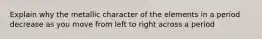 Explain why the metallic character of the elements in a period decrease as you move from left to right across a period