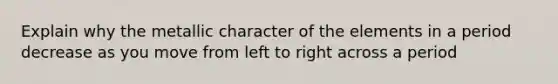 Explain why the metallic character of the elements in a period decrease as you move from left to right across a period