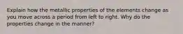 Explain how the metallic properties of the elements change as you move across a period from left to right. Why do the properties change in the manner?