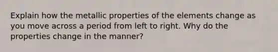 Explain how the metallic properties of the elements change as you move across a period from left to right. Why do the properties change in the manner?