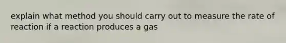 explain what method you should carry out to measure the rate of reaction if a reaction produces a gas