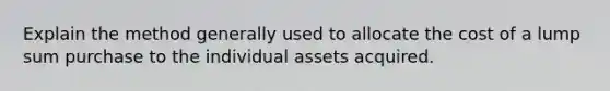 Explain the method generally used to allocate the cost of a lump sum purchase to the individual assets acquired.