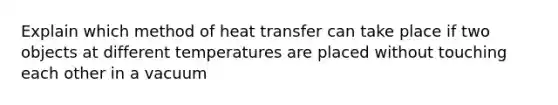 Explain which method of heat transfer can take place if two objects at different temperatures are placed without touching each other in a vacuum