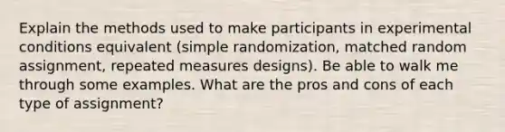 Explain the methods used to make participants in experimental conditions equivalent (simple randomization, matched random assignment, repeated measures designs). Be able to walk me through some examples. What are the pros and cons of each type of assignment?