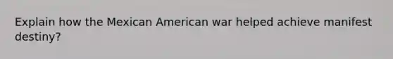 Explain how the Mexican American war helped achieve manifest destiny?