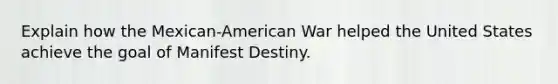 Explain how the Mexican-American War helped the United States achieve the goal of Manifest Destiny.