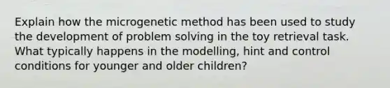 Explain how the microgenetic method has been used to study the development of <a href='https://www.questionai.com/knowledge/kZi0diIlxK-problem-solving' class='anchor-knowledge'>problem solving</a> in the toy retrieval task. What typically happens in the modelling, hint and control conditions for younger and older children?