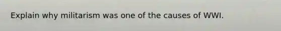 Explain why militarism was one of the causes of WWI.