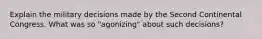 Explain the military decisions made by the Second Continental Congress. What was so "agonizing" about such decisions?