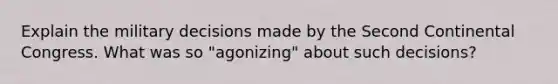 Explain the military decisions made by the Second Continental Congress. What was so "agonizing" about such decisions?