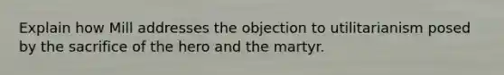 Explain how Mill addresses the objection to utilitarianism posed by the sacrifice of the hero and the martyr.