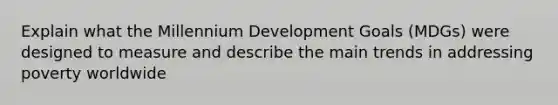 Explain what the Millennium Development Goals (MDGs) were designed to measure and describe the main trends in addressing poverty worldwide