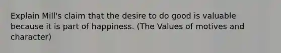 Explain Mill's claim that the desire to do good is valuable because it is part of happiness. (The Values of motives and character)