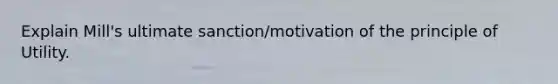 Explain Mill's ultimate sanction/motivation of the principle of Utility.