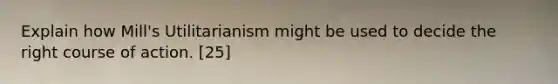 Explain how Mill's Utilitarianism might be used to decide the right course of action. [25]