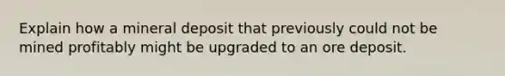 Explain how a mineral deposit that previously could not be mined profitably might be upgraded to an ore deposit.